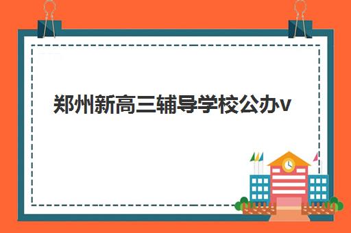 郑州新高三辅导学校公办vs民办服务对比如何抉择？2025年最新政策解读、优劣分析与科学择校全指南
