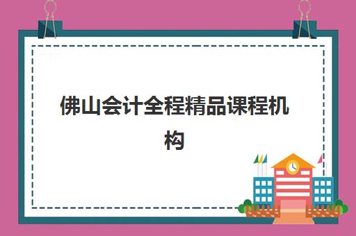 佛山会计全程精品课程机构教研能力TOP5如何选择？2023年最新权威排名解析、教研实力评估与择校指南全攻略