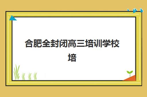 合肥全封闭高三培训学校培训机构哪家强些？2025年顶尖机构综合评测、择校指南与避坑全攻略