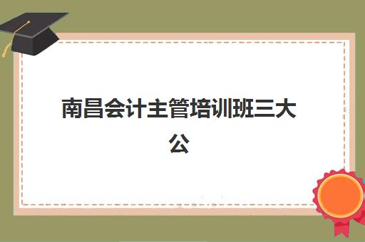 南昌会计主管培训班三大公办机构特色如何对比？2025年最新排名、课程体系与择校全指南