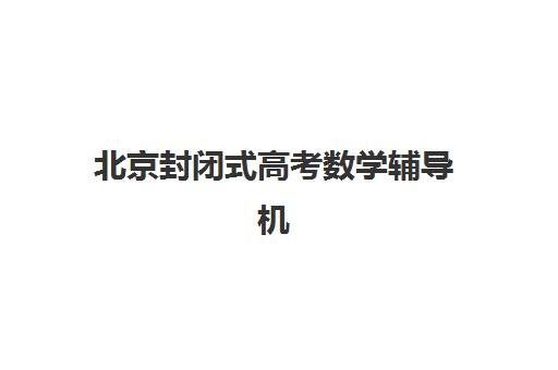 北京封闭式高考数学辅导机构怎么选？2025年五大口碑机构深度解析与避坑指南