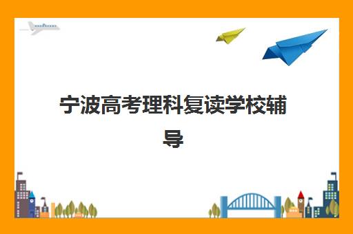 宁波高考理科复读学校辅导机构有哪些地方好？2025年最新权威排名、择校技巧与成功案例全解析