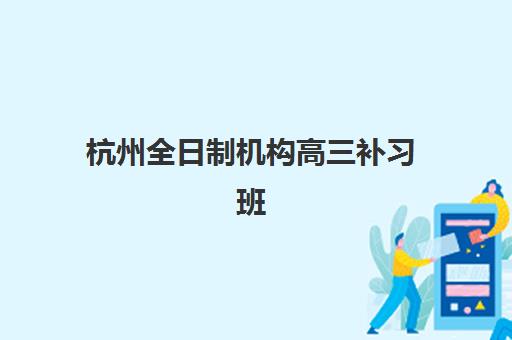 杭州全日制机构高三补习班培训机构哪家好？2025年最新权威排名解析、各校特色对比与科学择校全攻略