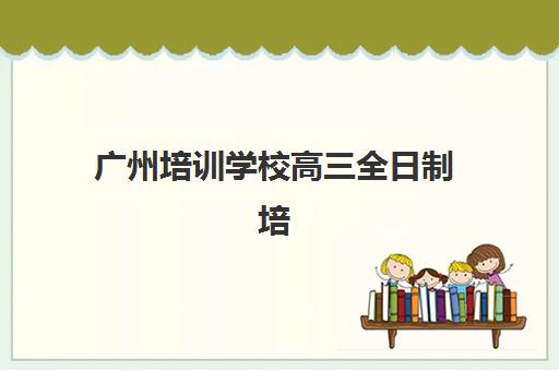 广州培训学校高三全日制培训基地有哪些地方？2025年最新机构名单、地址详情与择校全攻略