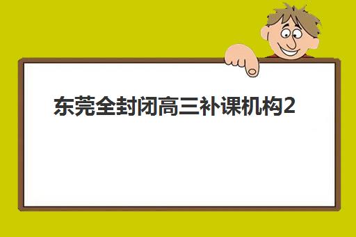 东莞全封闭高三补课机构2025辅导班哪儿最好？最新排名榜单、择校指南与实地考察全攻略