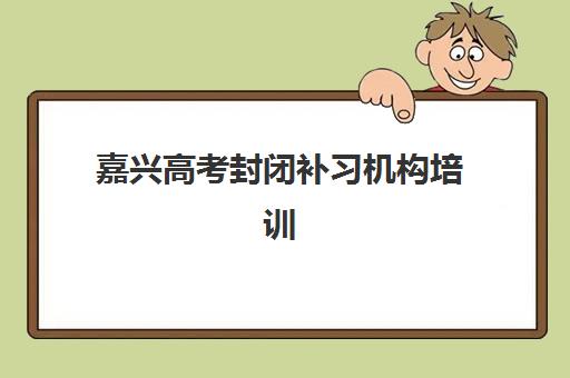 嘉兴高考封闭补习机构培训机构有哪些学校？2025年最新排名解析、择校要点与成功案例全指南