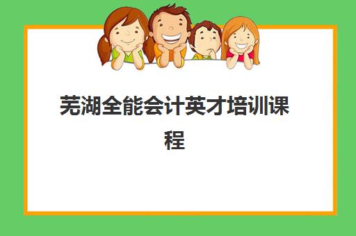 芜湖全能会计英才培训课程培训机构有哪些学校好？2025年最新权威排名与科学择校全指南