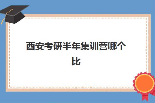 西安考研半年集训营哪个比较好一点？2025年十大顶尖机构课程特色、费用详情与科学择校全指南