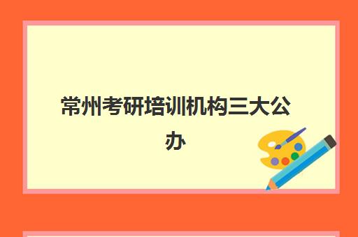 常州考研培训机构三大公办机构特色对比如何选择？2023年最新师资、课程与服务全方位解析