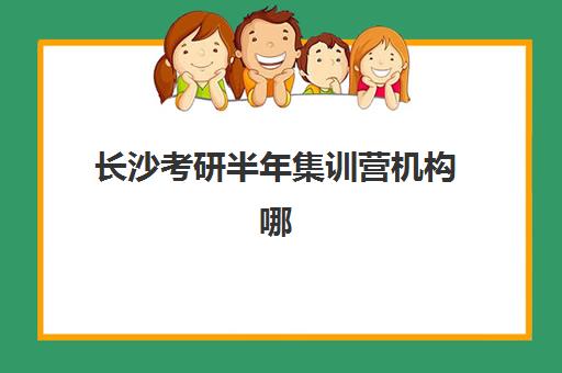 长沙考研半年集训营机构哪家强？2025年十大机构实力排名与择校指南