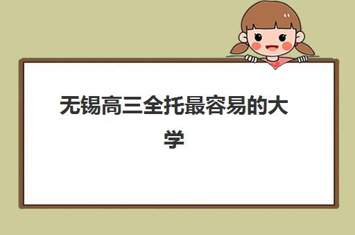 无锡高三全托最容易的大学是哪个？2025年全托学校排名、录取分数线与择校全攻略
