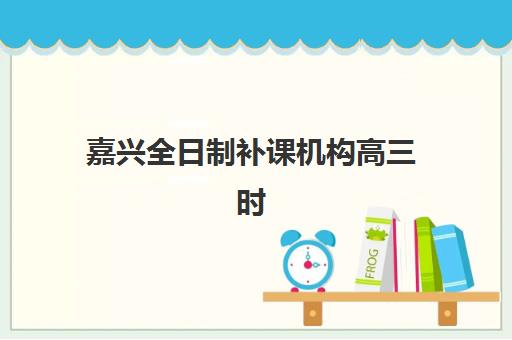 嘉兴全日制补课机构高三时间2025年公布如何查询？最新课程安排、择校指南与备考规划全解析