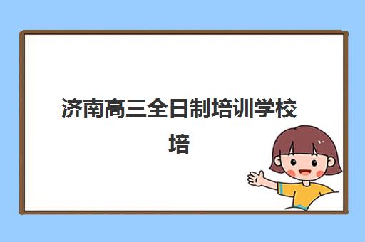 济南高三全日制培训学校培训机构哪个比较好一点？2025年权威排名、择校指南与成功经验深度解析
