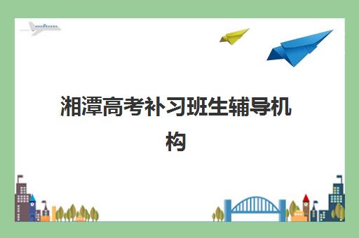 湘潭高考补习班生辅导机构排名榜单如何科学参考？2025年最新权威排名、各机构特色解析与择校全攻略