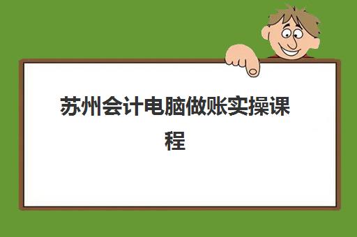 苏州会计电脑做账实操课程机构发展指数TOP5如何评估？2025年最新排名、课程特色与择校指南全解析