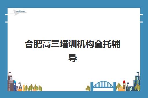 合肥高三培训机构全托辅导机构哪家强一点啊？2025年最新权威排名榜单、各机构特色解析与科学择校全攻略