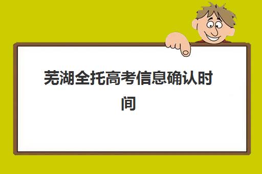 芜湖全托高考信息确认时间是几点？2025年最新时间安排、确认流程与注意事项全解析