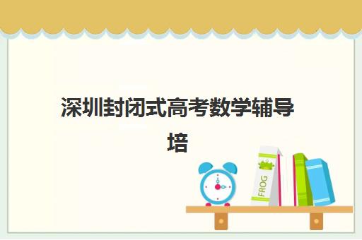 深圳封闭式高考数学辅导培训辅导班有哪些学校招生？2025年最新权威榜单、各校特色解析与科学择校全指南