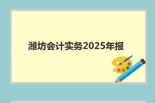 潍坊会计实务2025年报名时间表如何安排？最新日程、条件要求与备考全攻略