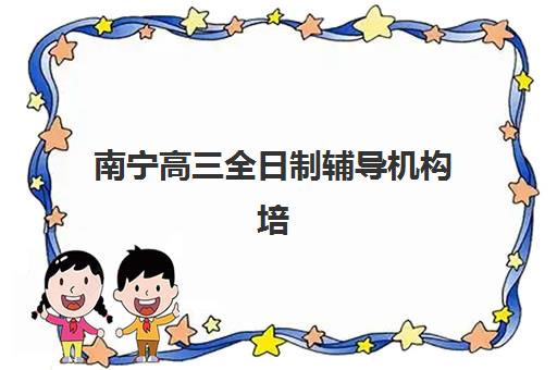 南宁高三全日制辅导机构培训学校排名榜前十名如何查询？2025年最新权威榜单、各校特色解析与科学择校全指南