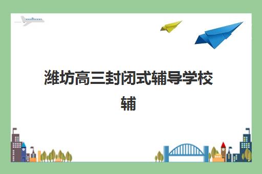 潍坊高三封闭式辅导学校辅导机构有哪些地方好？2025年最新十大排名与择校全攻略