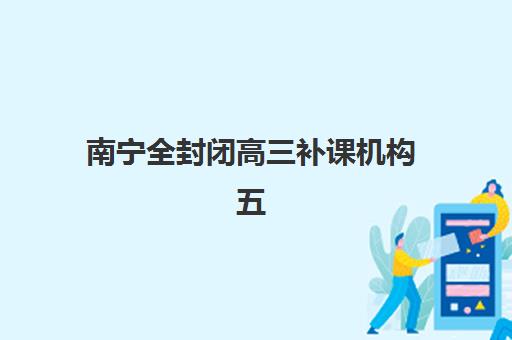 南宁全封闭高三补课机构五大机构用户推荐榜如何查询？2025年最新权威榜单解读、各校特色分析与择校指南