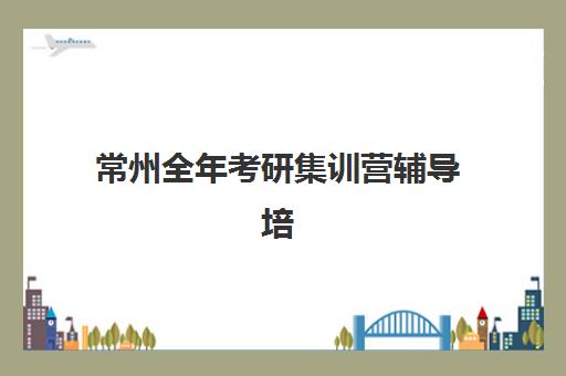 常州全年考研集训营辅导培训机构有哪些学校？2025年十大精选机构排名、课程特色与科学择校全指南