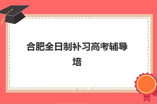 合肥全日制补习高考辅导培训基地有哪些学校？2025年十大机构实力排名与择校全指南