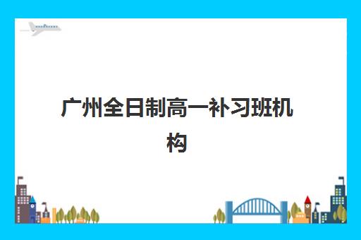 广州全日制高一补习班机构哪个比较好一点？2025年最新十大权威排名、费用对比与科学择校全攻略