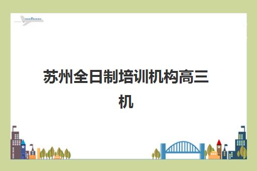 苏州全日制培训机构高三机构排行榜前十名如何选择？2025年最新榜单解析、各机构特色与择校指南