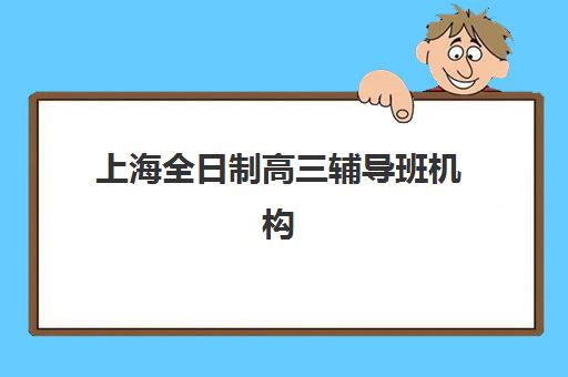 上海全日制高三辅导班机构哪个比较好一点？2025年最新排名、课程特色与择校全指南