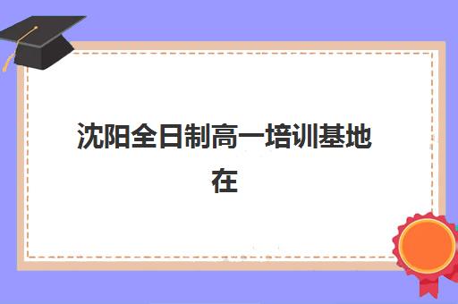 沈阳全日制高一培训基地在哪？2025年五大校区位置解析与择校指南