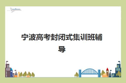 宁波高考封闭式集训班辅导班有哪些学校可以报？2025年最新推荐、各机构特色与选择指南全解析