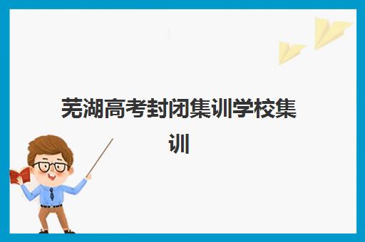 芜湖高考封闭集训学校集训营排名榜单最新发布？2025年权威前十排名、择校标准与成功案例解析