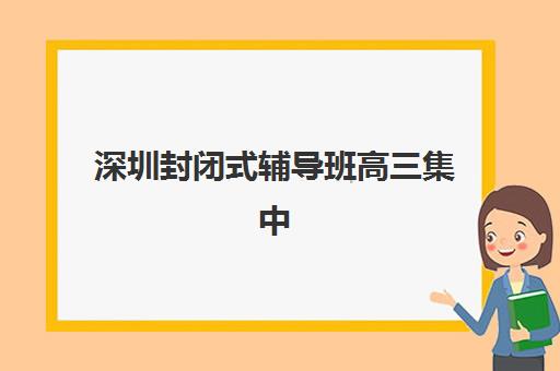 深圳封闭式辅导班高三集中训练营有哪些地方？2025年最新排名、择校指南与备考全攻略