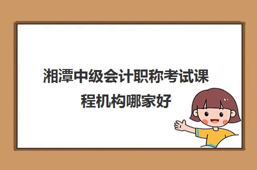 湘潭中级会计职称考试课程机构哪家好(实力排名)？2025年最新权威榜单、择校标准与成功经验深度解析