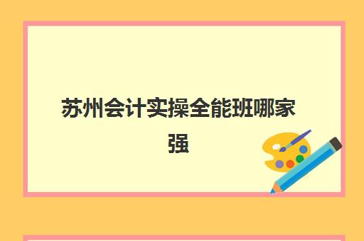 苏州会计实操全能班哪家强？2025年三大机构特色解析与择校指南