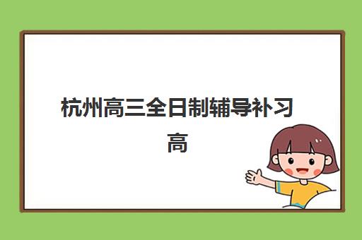 杭州高三全日制辅导补习高满意度机构案例集如何查询？2025年最新成功案例、择校指南与满意度提升策略全解析