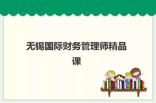 无锡国际财务管理师精品课程封闭学校排名一览表如何查？2025年权威排名、课程特色与择校指南
