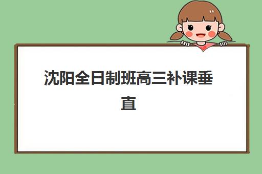 沈阳全日制班高三补课垂直领域TOP10如何选择？2025年最新排名、师资对比与择校全攻略