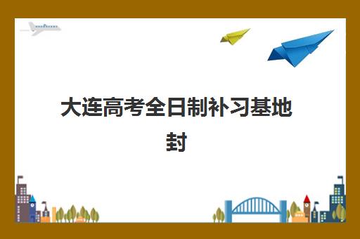 大连高考全日制补习基地封闭学校有哪些学校？2025年最新排名、择校指南与成功案例全解析