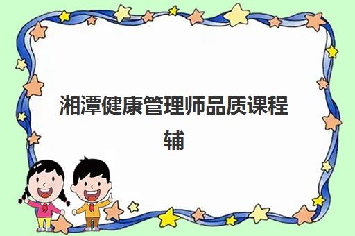 湘潭健康管理师品质课程辅导班如何选？2025年最新培训机构实力对比与择校全攻略