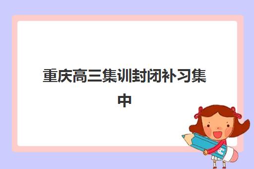 重庆高三集训封闭补习集中训练营在哪报名？2025年最新报名渠道、各校区地址与择校全指南