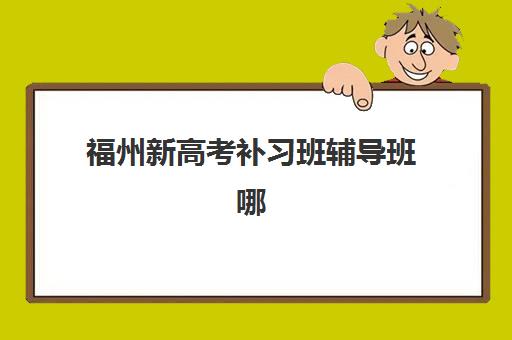 福州新高考补习班辅导班哪个比较好一点？2025年最新十大机构排名、课程特色与科学择校全指南