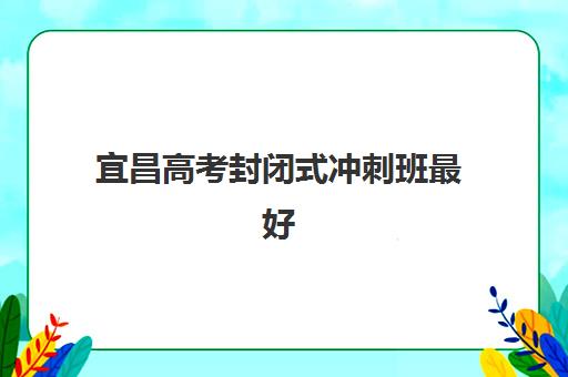 宜昌高考封闭式冲刺班最好辅导学校有哪些？2025年最新实力排名、择校指南与实地考察全攻略