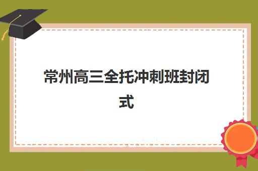 常州高三全托冲刺班封闭式集训营有哪些地方？2025年最新权威地址清单、各校区特色对比与科学选择全攻略指南