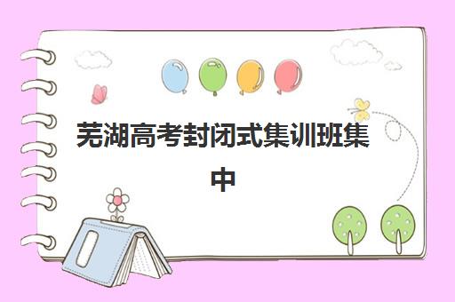 芜湖高考封闭式集训班集中训练营怎么样啊？2025年最新课程特色与择校全攻略