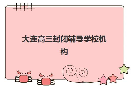 大连高三封闭辅导学校机构成功率最高的是哪个？2025年最新数据解析、择校指南与避坑全攻略