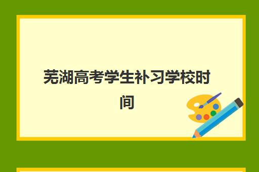 芜湖高考学生补习学校时间2025年具体时间全面指南：报名流程、开学日期及备考规划详解