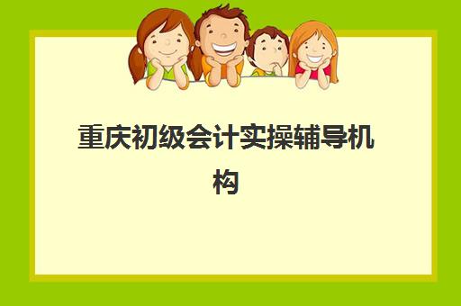 重庆初级会计实操辅导机构哪家强一点？2025年最新权威榜单、课程特色与择校全攻略